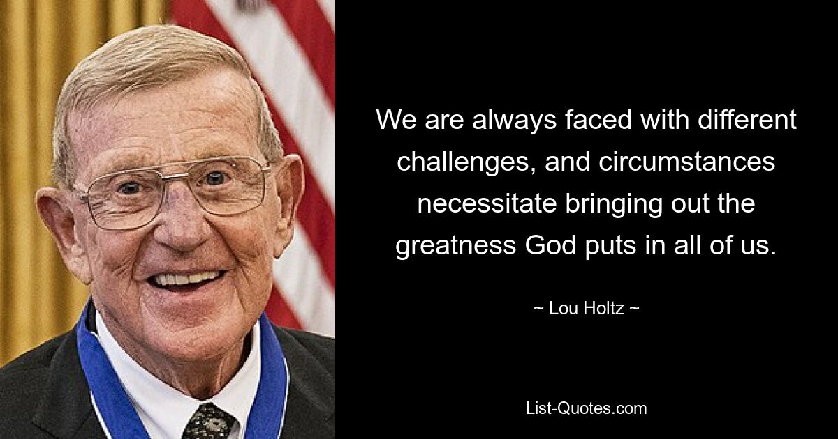 We are always faced with different challenges, and circumstances necessitate bringing out the greatness God puts in all of us. — © Lou Holtz