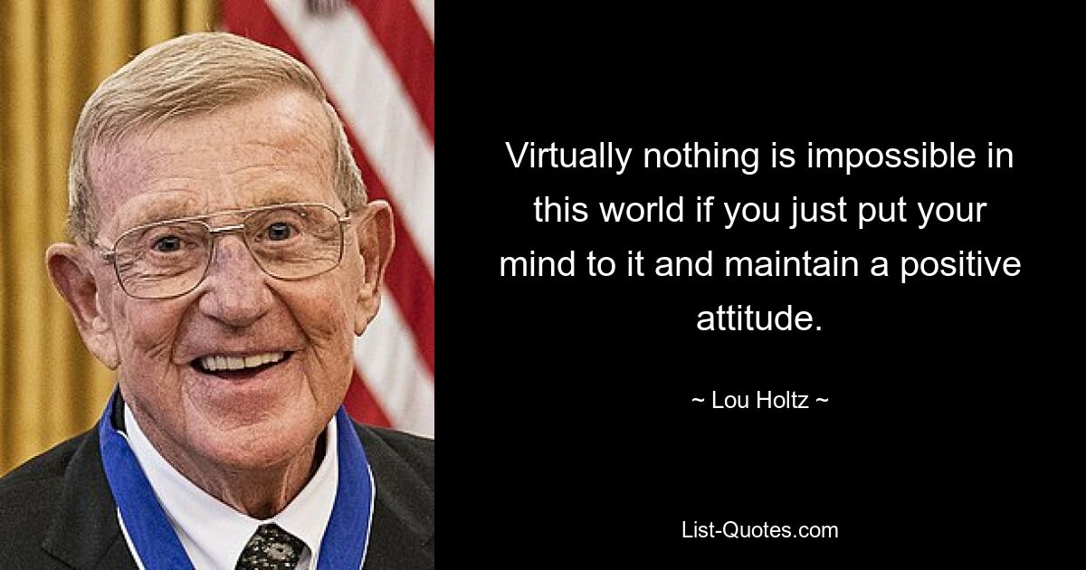 Virtually nothing is impossible in this world if you just put your mind to it and maintain a positive attitude. — © Lou Holtz