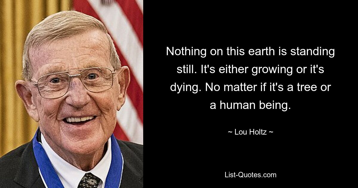 Nothing on this earth is standing still. It's either growing or it's dying. No matter if it's a tree or a human being. — © Lou Holtz