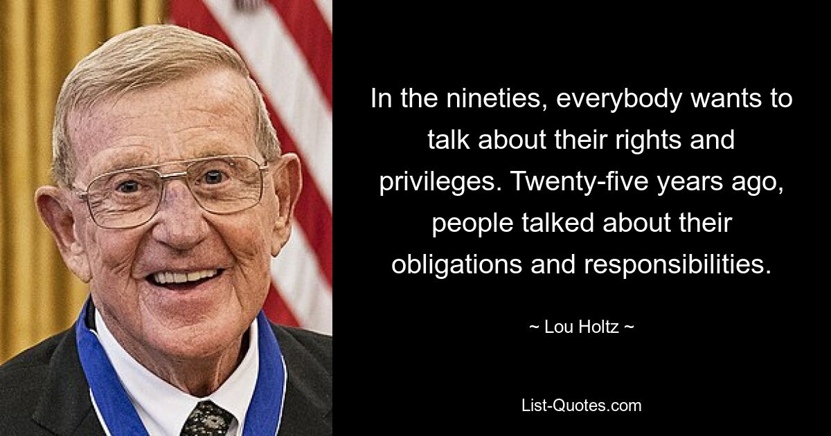 In the nineties, everybody wants to talk about their rights and privileges. Twenty-five years ago, people talked about their obligations and responsibilities. — © Lou Holtz