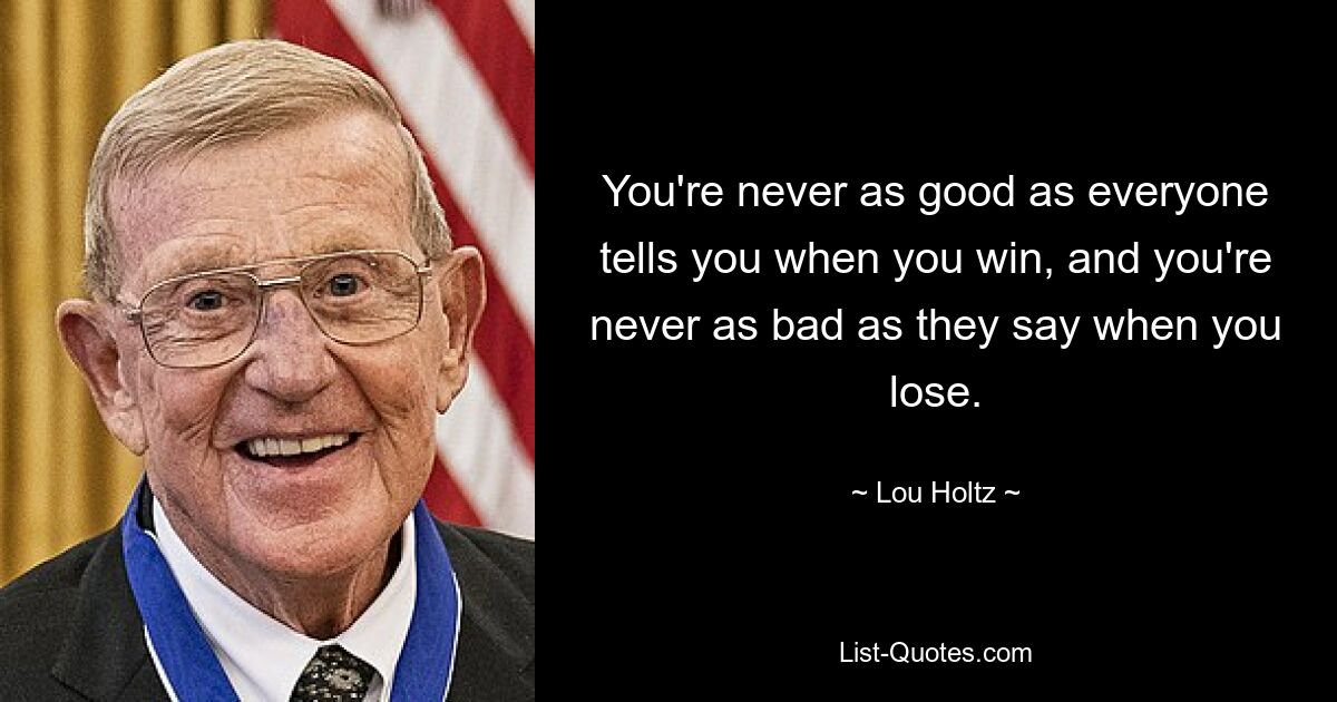 You're never as good as everyone tells you when you win, and you're never as bad as they say when you lose. — © Lou Holtz