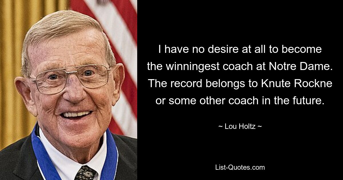 I have no desire at all to become the winningest coach at Notre Dame. The record belongs to Knute Rockne or some other coach in the future. — © Lou Holtz