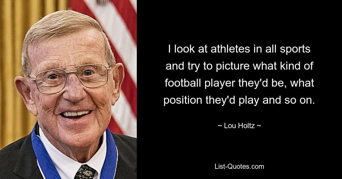 I look at athletes in all sports and try to picture what kind of football player they'd be, what position they'd play and so on. — © Lou Holtz