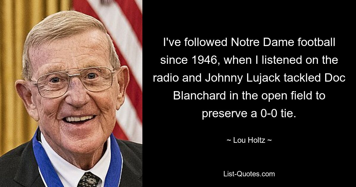 I've followed Notre Dame football since 1946, when I listened on the radio and Johnny Lujack tackled Doc Blanchard in the open field to preserve a 0-0 tie. — © Lou Holtz