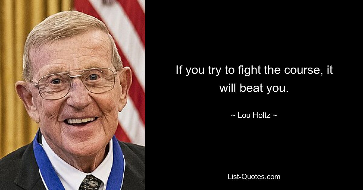 If you try to fight the course, it will beat you. — © Lou Holtz