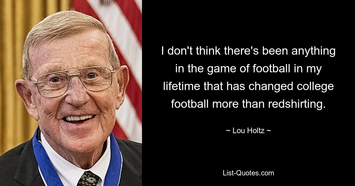 I don't think there's been anything in the game of football in my lifetime that has changed college football more than redshirting. — © Lou Holtz