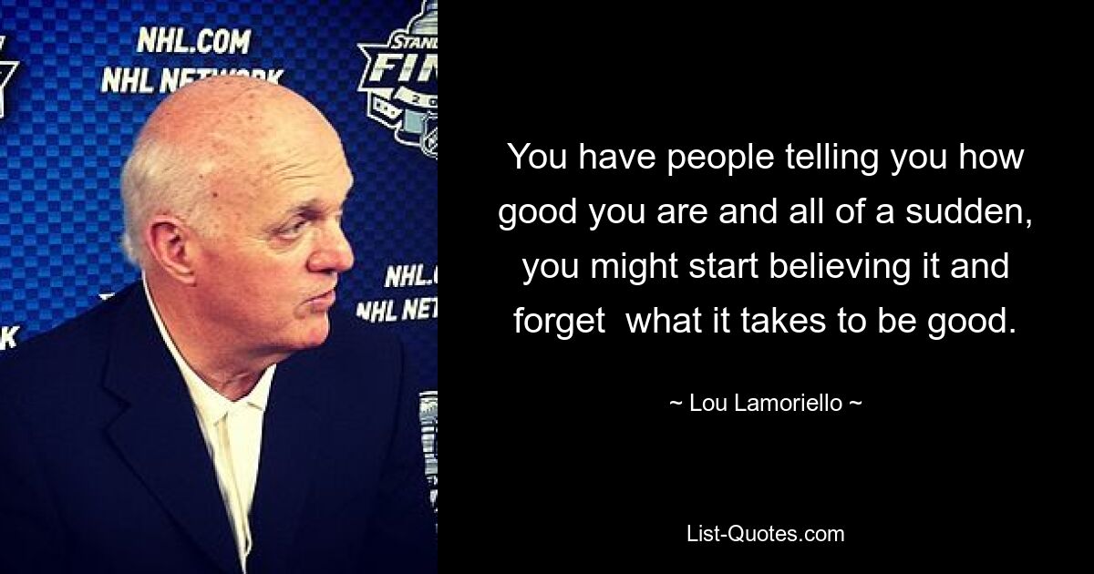 You have people telling you how good you are and all of a sudden, you might start believing it and forget  what it takes to be good. — © Lou Lamoriello