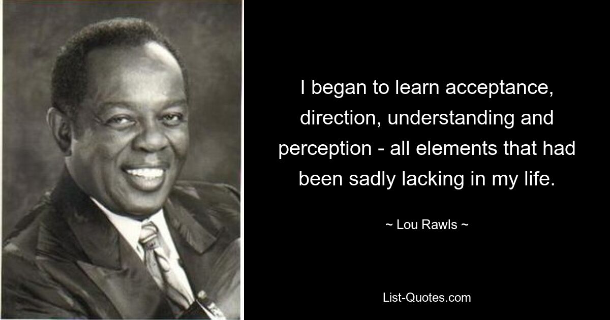 I began to learn acceptance, direction, understanding and perception - all elements that had been sadly lacking in my life. — © Lou Rawls