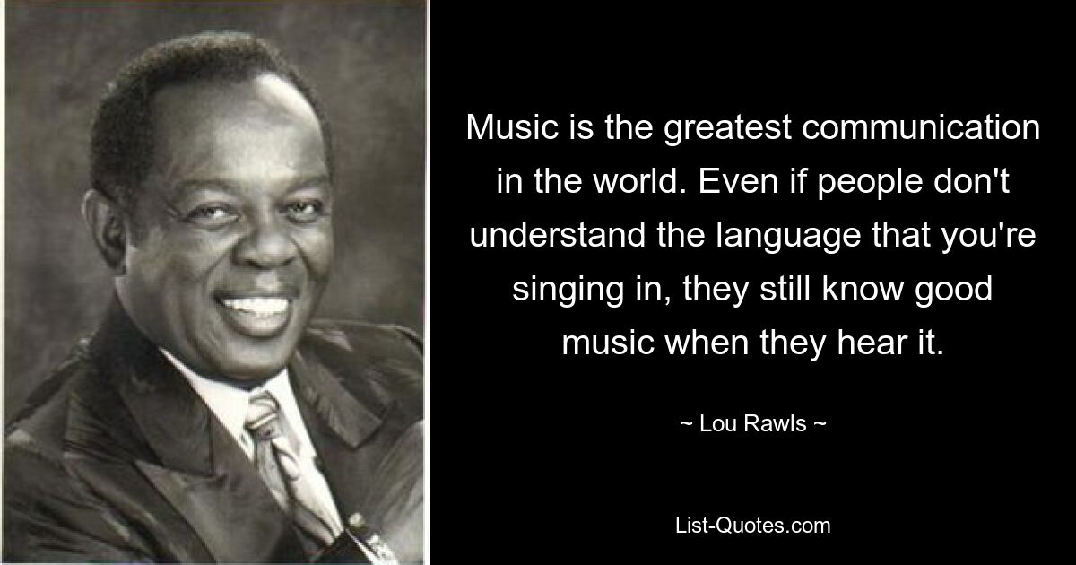 Music is the greatest communication in the world. Even if people don't understand the language that you're singing in, they still know good music when they hear it. — © Lou Rawls