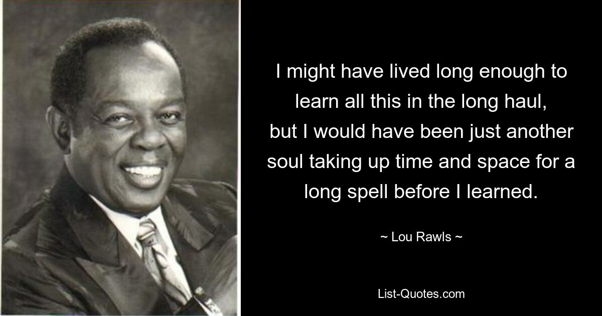 I might have lived long enough to learn all this in the long haul, but I would have been just another soul taking up time and space for a long spell before I learned. — © Lou Rawls