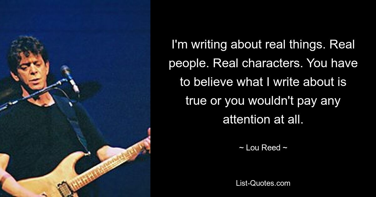 I'm writing about real things. Real people. Real characters. You have to believe what I write about is true or you wouldn't pay any attention at all. — © Lou Reed