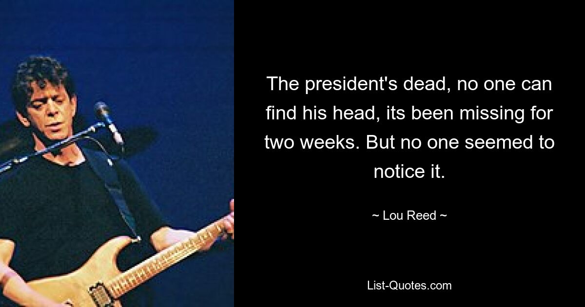 The president's dead, no one can find his head, its been missing for two weeks. But no one seemed to notice it. — © Lou Reed