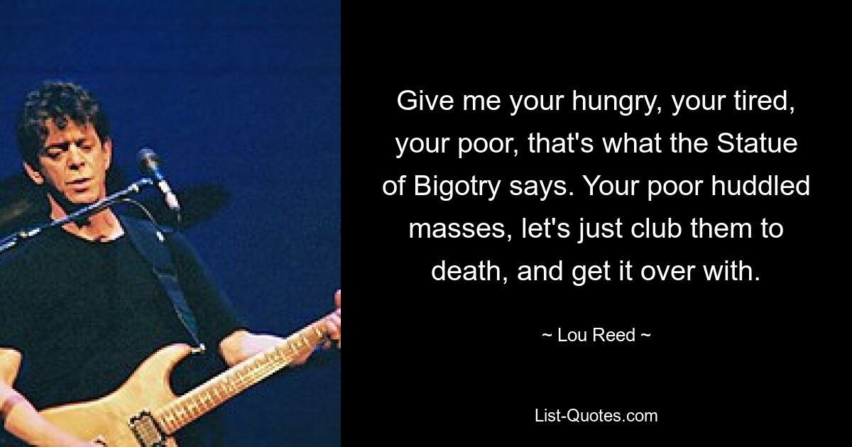 Give me your hungry, your tired, your poor, that's what the Statue of Bigotry says. Your poor huddled masses, let's just club them to death, and get it over with. — © Lou Reed