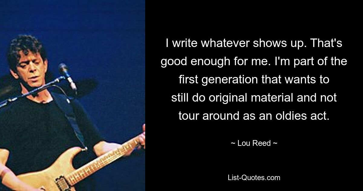 I write whatever shows up. That's good enough for me. I'm part of the first generation that wants to still do original material and not tour around as an oldies act. — © Lou Reed