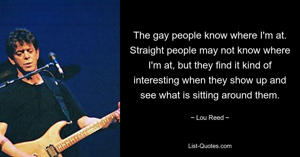 The gay people know where I'm at. Straight people may not know where I'm at, but they find it kind of interesting when they show up and see what is sitting around them. — © Lou Reed