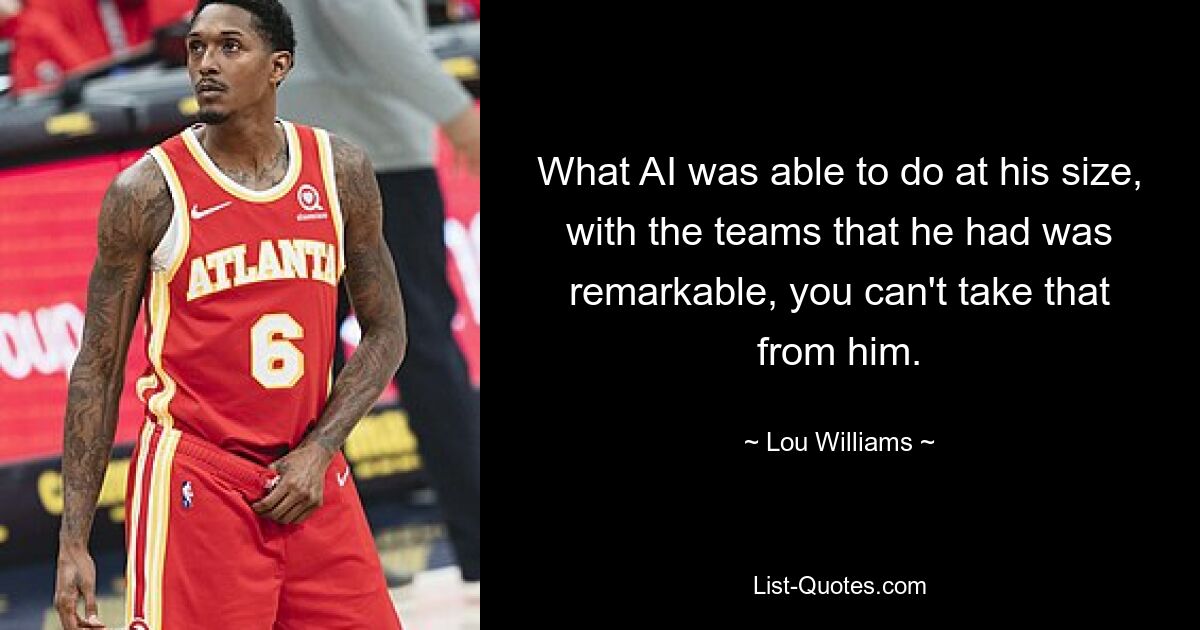 What AI was able to do at his size, with the teams that he had was remarkable, you can't take that from him. — © Lou Williams