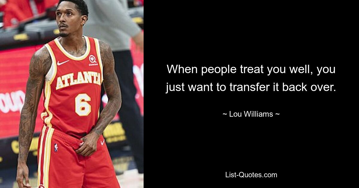 When people treat you well, you just want to transfer it back over. — © Lou Williams