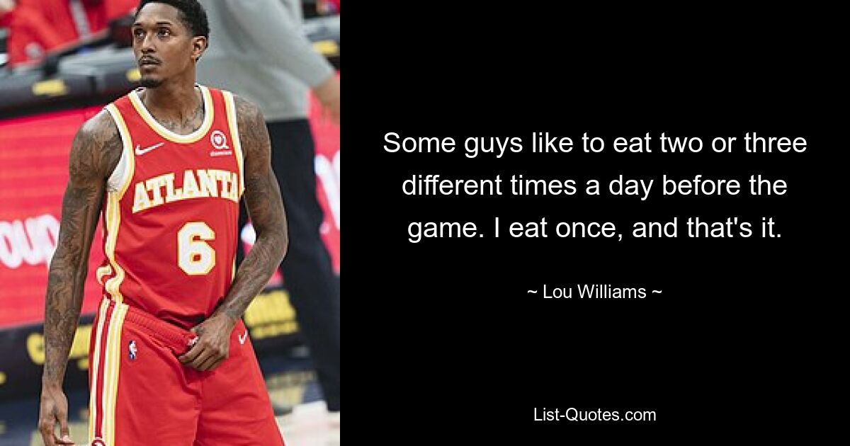 Some guys like to eat two or three different times a day before the game. I eat once, and that's it. — © Lou Williams