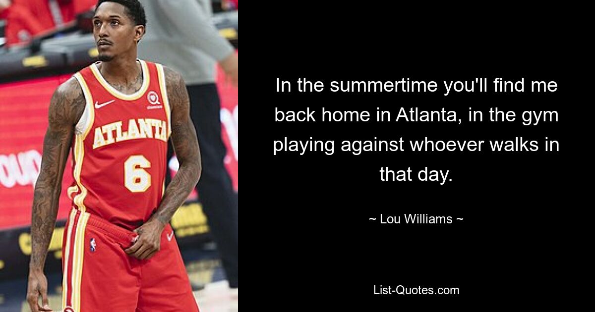 In the summertime you'll find me back home in Atlanta, in the gym playing against whoever walks in that day. — © Lou Williams