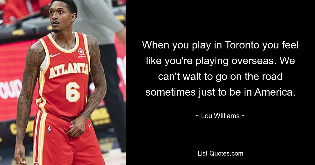 When you play in Toronto you feel like you're playing overseas. We can't wait to go on the road sometimes just to be in America. — © Lou Williams