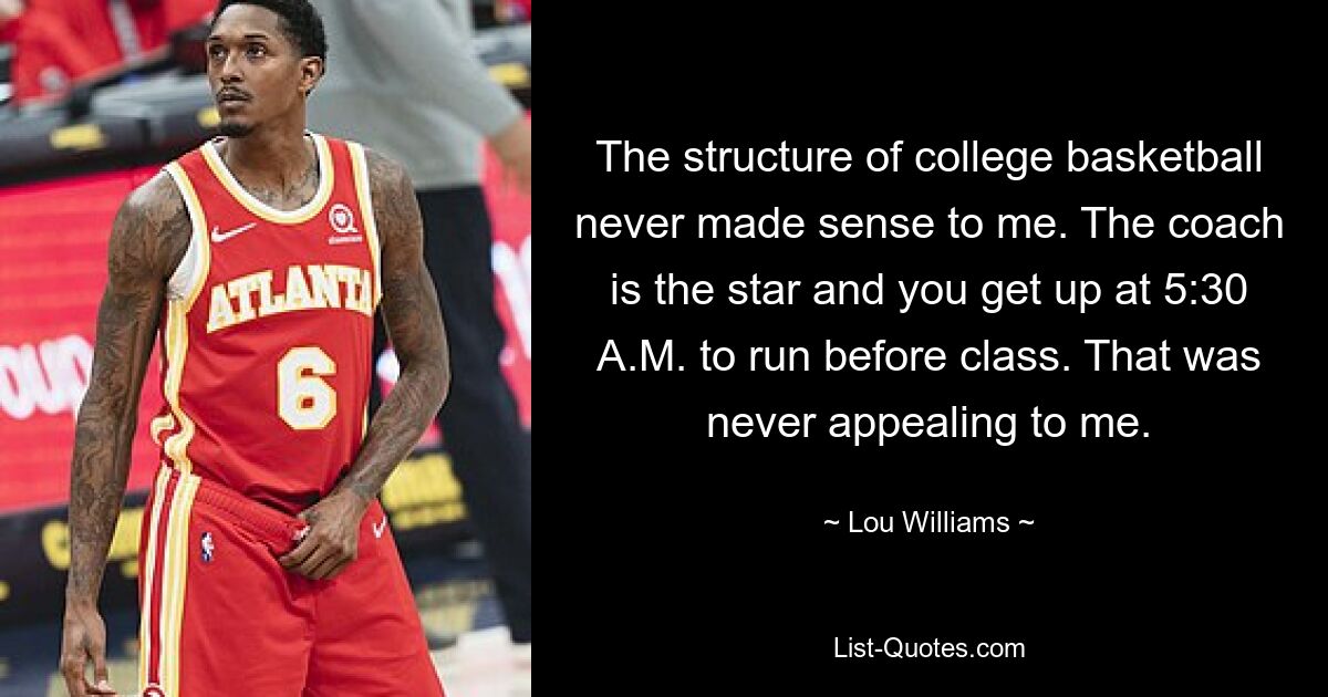 The structure of college basketball never made sense to me. The coach is the star and you get up at 5:30 A.M. to run before class. That was never appealing to me. — © Lou Williams