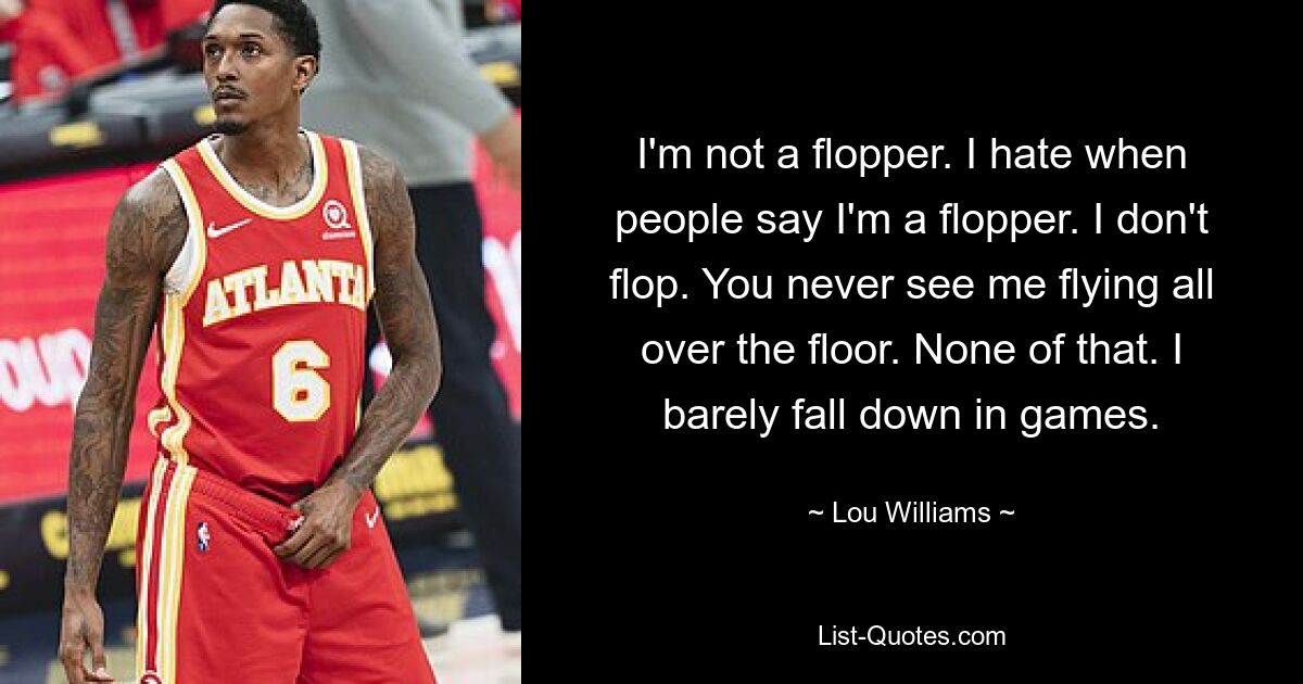 I'm not a flopper. I hate when people say I'm a flopper. I don't flop. You never see me flying all over the floor. None of that. I barely fall down in games. — © Lou Williams