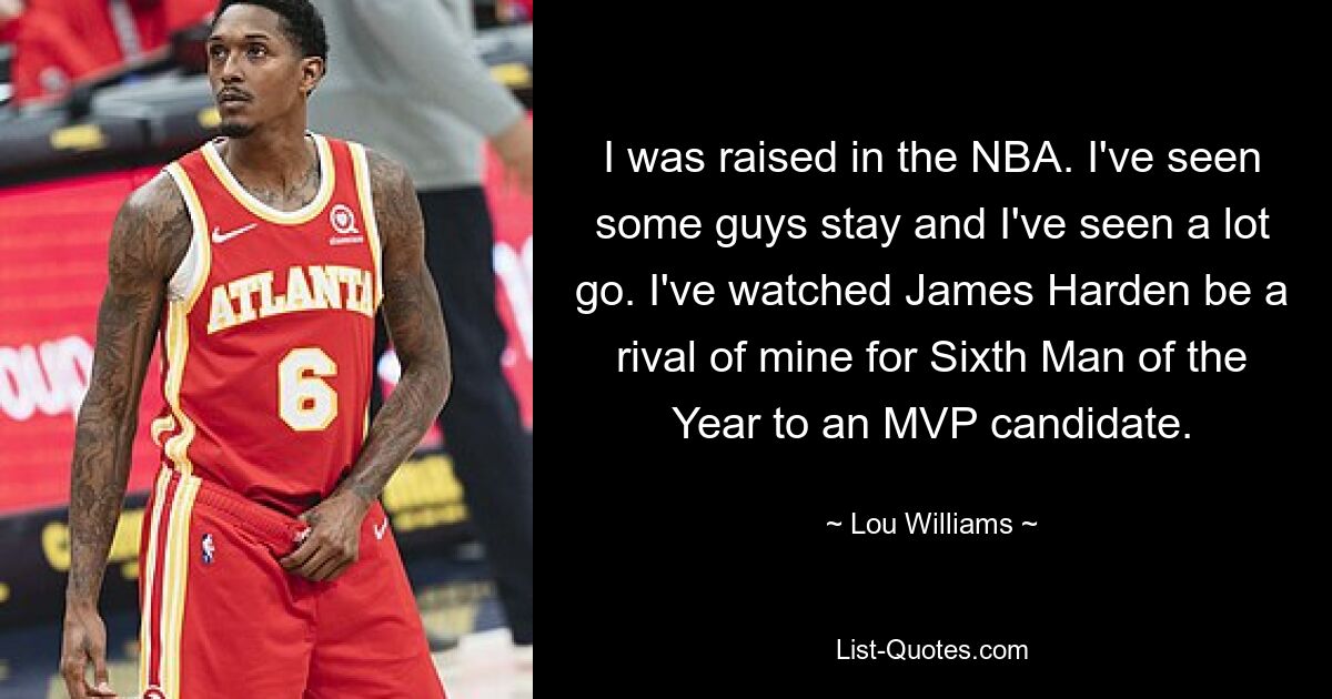 I was raised in the NBA. I've seen some guys stay and I've seen a lot go. I've watched James Harden be a rival of mine for Sixth Man of the Year to an MVP candidate. — © Lou Williams