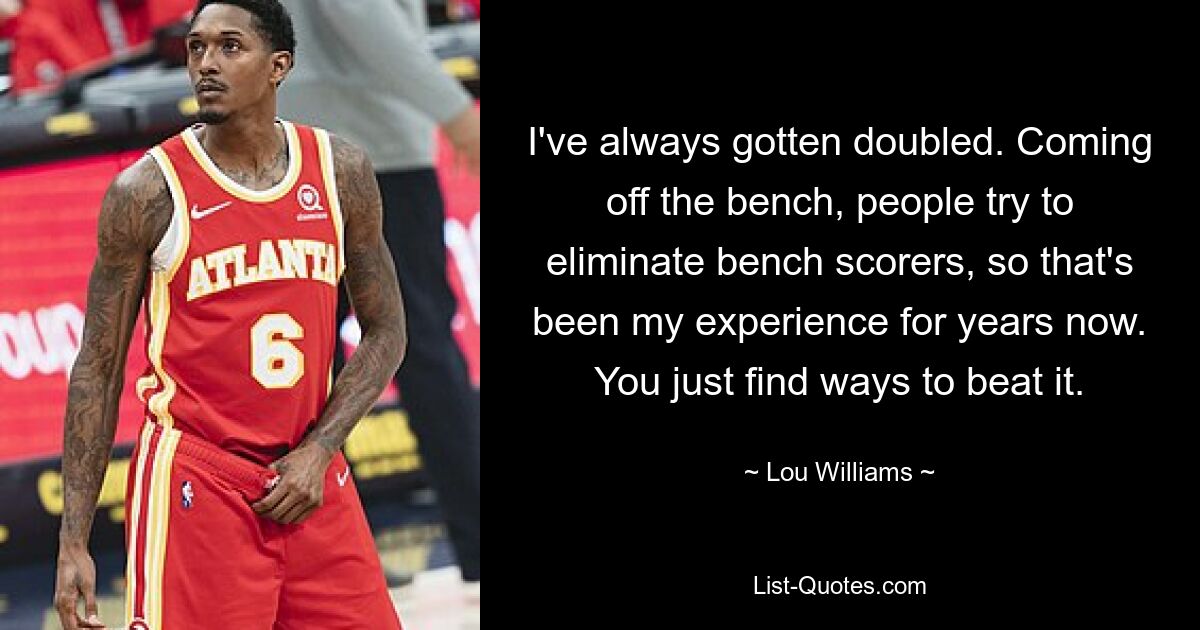 I've always gotten doubled. Coming off the bench, people try to eliminate bench scorers, so that's been my experience for years now. You just find ways to beat it. — © Lou Williams