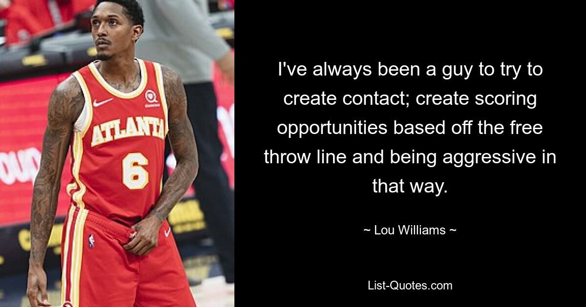 I've always been a guy to try to create contact; create scoring opportunities based off the free throw line and being aggressive in that way. — © Lou Williams