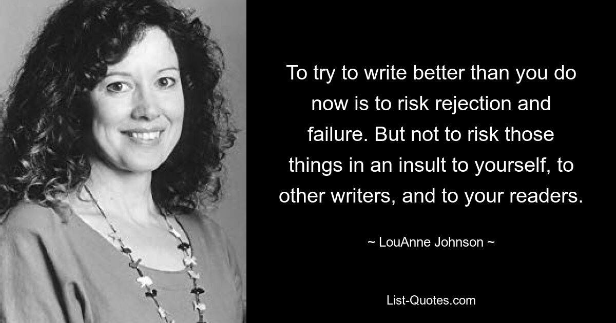 To try to write better than you do now is to risk rejection and failure. But not to risk those things in an insult to yourself, to other writers, and to your readers. — © LouAnne Johnson