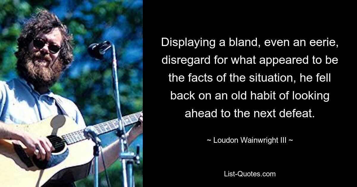 Displaying a bland, even an eerie, disregard for what appeared to be the facts of the situation, he fell back on an old habit of looking ahead to the next defeat. — © Loudon Wainwright III