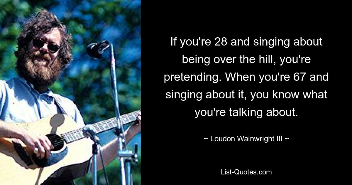 Если вам 28 и вы поете о том, что находитесь за холмом, вы притворяетесь. Когда тебе 67 и ты поешь об этом, ты знаешь, о чем говоришь. — © Лаудон Уэйнрайт III