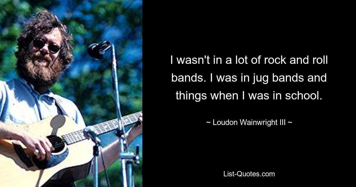 I wasn't in a lot of rock and roll bands. I was in jug bands and things when I was in school. — © Loudon Wainwright III