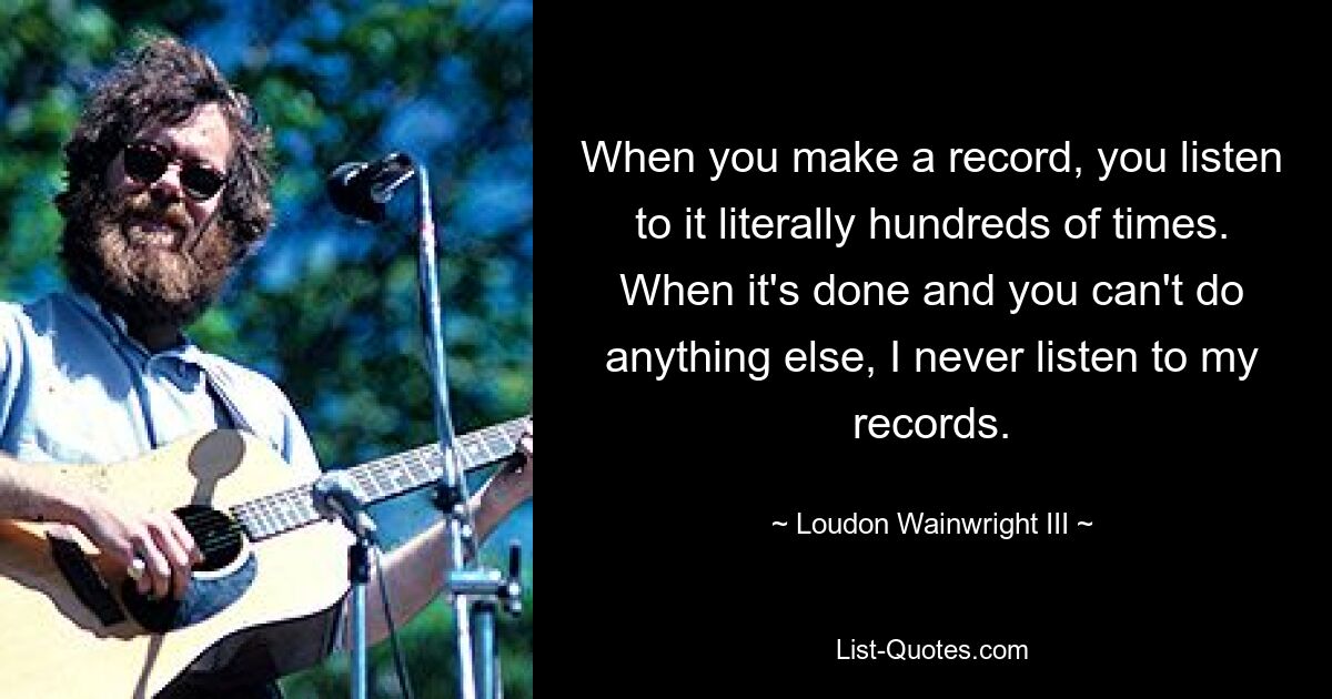 When you make a record, you listen to it literally hundreds of times. When it's done and you can't do anything else, I never listen to my records. — © Loudon Wainwright III