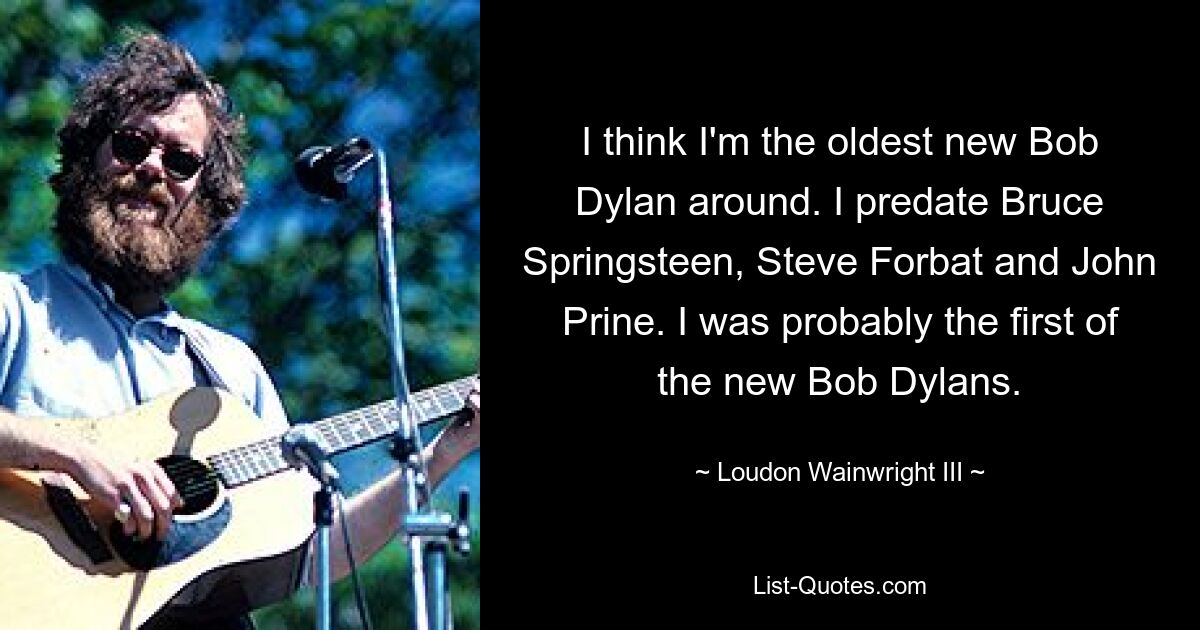 I think I'm the oldest new Bob Dylan around. I predate Bruce Springsteen, Steve Forbat and John Prine. I was probably the first of the new Bob Dylans. — © Loudon Wainwright III