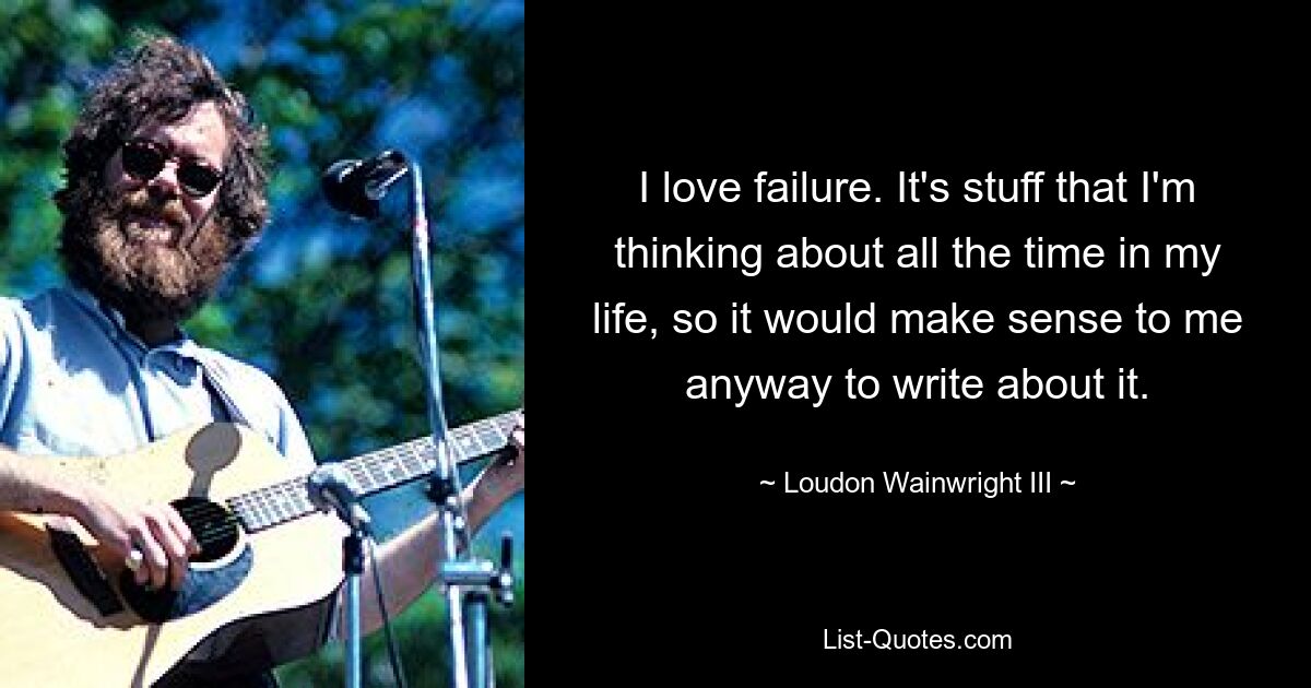 I love failure. It's stuff that I'm thinking about all the time in my life, so it would make sense to me anyway to write about it. — © Loudon Wainwright III