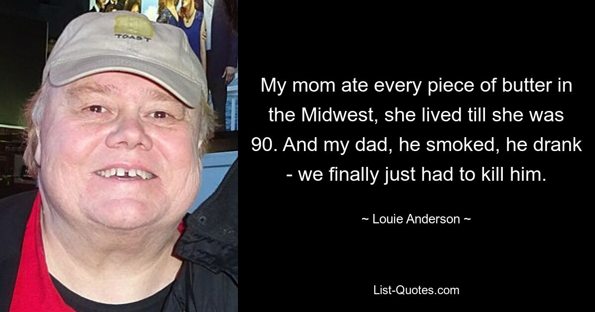 My mom ate every piece of butter in the Midwest, she lived till she was 90. And my dad, he smoked, he drank - we finally just had to kill him. — © Louie Anderson