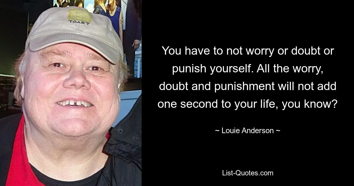 You have to not worry or doubt or punish yourself. All the worry, doubt and punishment will not add one second to your life, you know? — © Louie Anderson