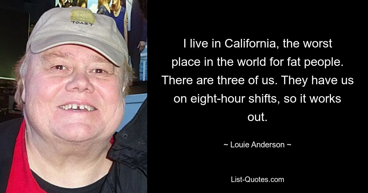 I live in California, the worst place in the world for fat people. There are three of us. They have us on eight-hour shifts, so it works out. — © Louie Anderson