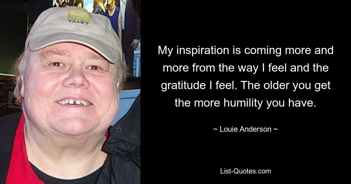 My inspiration is coming more and more from the way I feel and the gratitude I feel. The older you get the more humility you have. — © Louie Anderson