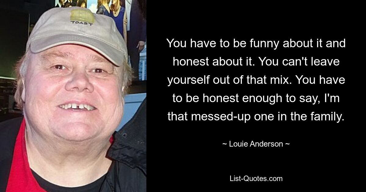 You have to be funny about it and honest about it. You can't leave yourself out of that mix. You have to be honest enough to say, I'm that messed-up one in the family. — © Louie Anderson