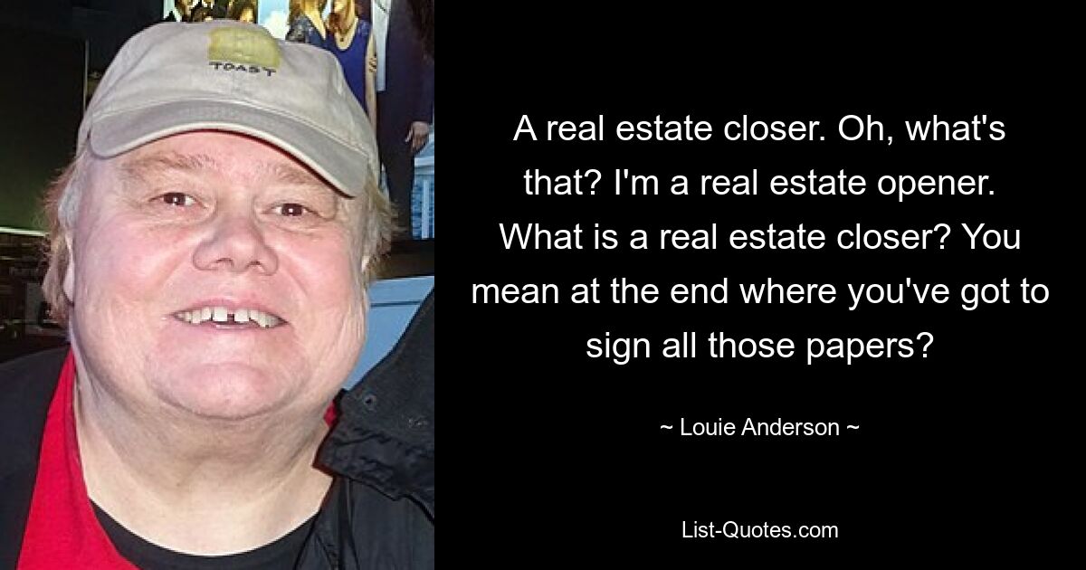 A real estate closer. Oh, what's that? I'm a real estate opener. What is a real estate closer? You mean at the end where you've got to sign all those papers? — © Louie Anderson