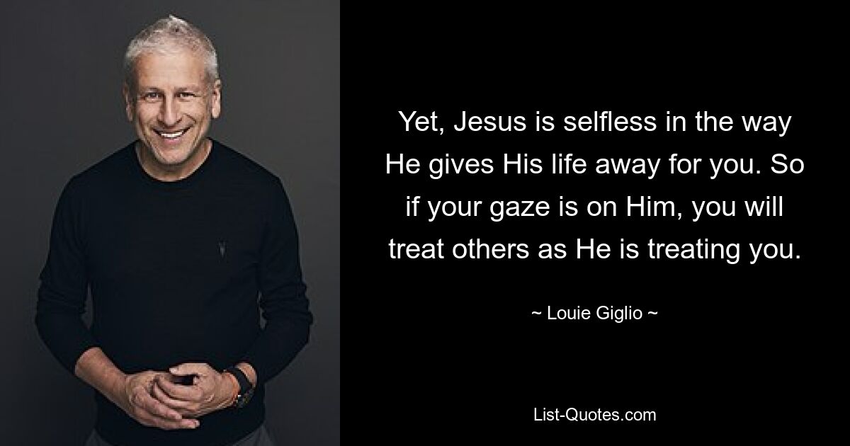 Yet, Jesus is selfless in the way He gives His life away for you. So if your gaze is on Him, you will treat others as He is treating you. — © Louie Giglio