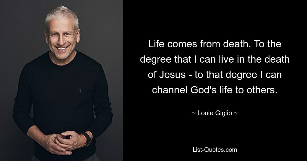 Life comes from death. To the degree that I can live in the death of Jesus - to that degree I can channel God's life to others. — © Louie Giglio