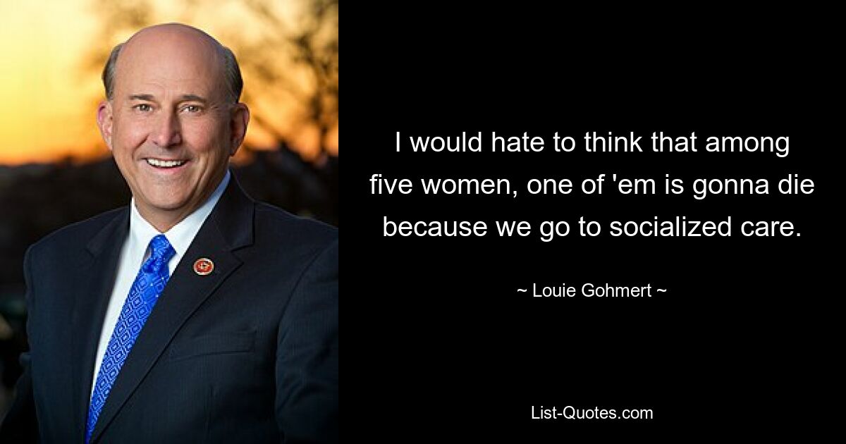 I would hate to think that among five women, one of 'em is gonna die because we go to socialized care. — © Louie Gohmert