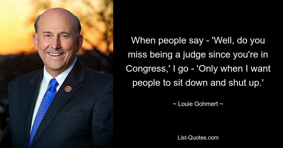 When people say - 'Well, do you miss being a judge since you're in Congress,' I go - 'Only when I want people to sit down and shut up.' — © Louie Gohmert