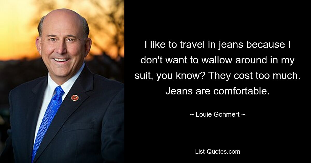 I like to travel in jeans because I don't want to wallow around in my suit, you know? They cost too much. Jeans are comfortable. — © Louie Gohmert