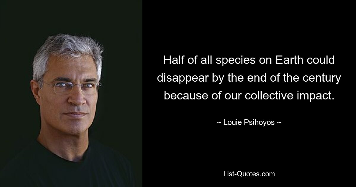 Half of all species on Earth could disappear by the end of the century because of our collective impact. — © Louie Psihoyos