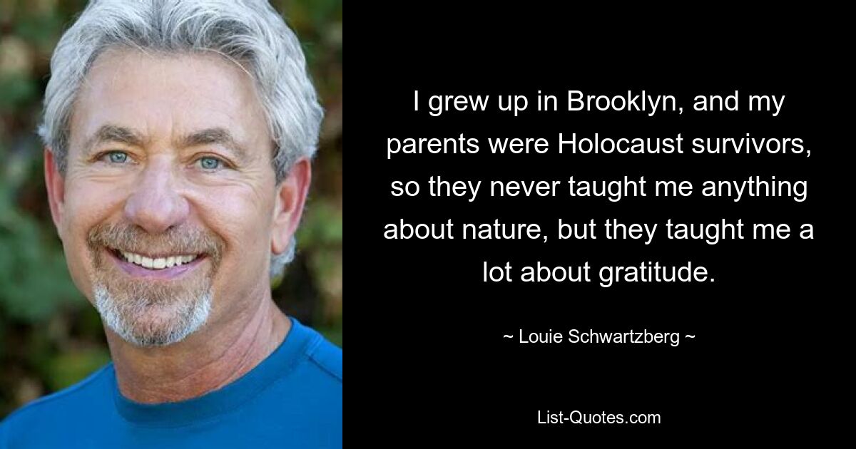 I grew up in Brooklyn, and my parents were Holocaust survivors, so they never taught me anything about nature, but they taught me a lot about gratitude. — © Louie Schwartzberg