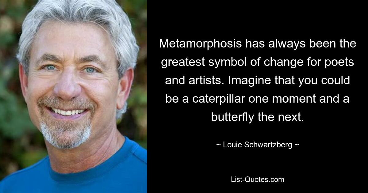 Metamorphosis has always been the greatest symbol of change for poets and artists. Imagine that you could be a caterpillar one moment and a butterfly the next. — © Louie Schwartzberg